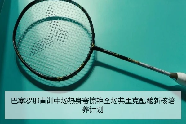 巴塞罗那青训中场热身赛惊艳全场弗里克酝酿新核培养计划